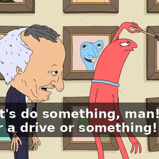 Yo, let's do something, man! Let's go for a drive or something!