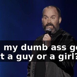 And my dumb ass goes, "Is it a guy or a girl?"