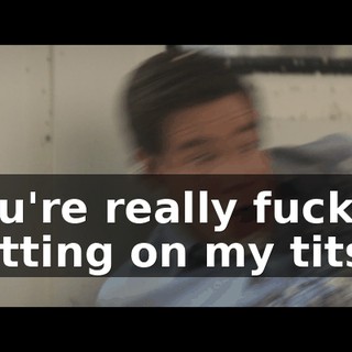 You're really fuckin' getting on my tits!