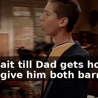 or wait till Dad gets home and give him both barrels?