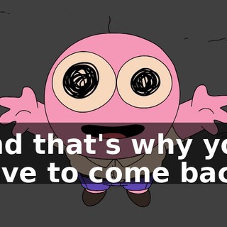 And that's why you have to come back!
