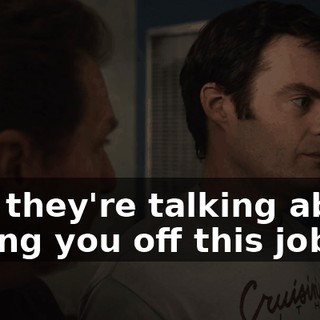 and they're talking about taking you off this job.