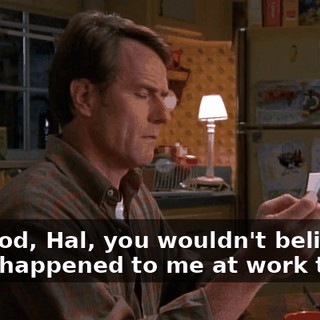 Oh, God, Hal, you wouldn't believe what happened to me at work today.