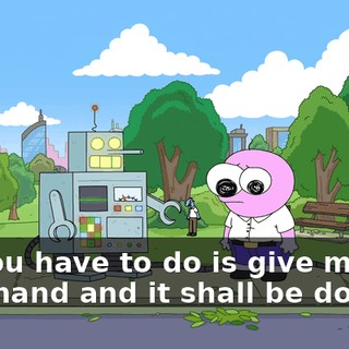 All you have to do is give me the command and it shall be done.