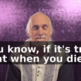 You know, if it's true that when you die,