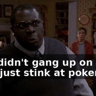 We didn't gang up on you. You just stink at poker!