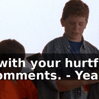 - with your hurtful comments. - Yeah.