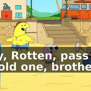 Hey, Rotten, pass me a cold one, brother!