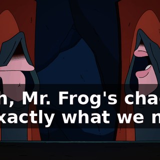 Yeah, Mr. Frog's chaos is exactly what we need