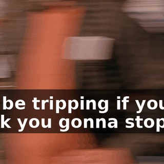 You be tripping if you think you gonna stop us!