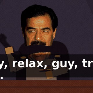Hey, relax, guy, trust me.