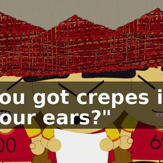 You got crepes in your ears?"