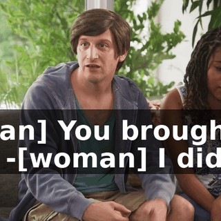 -[man] You brought it up. -[woman] I didn't.