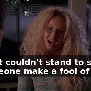 I just couldn't stand to see someone make a fool of you.