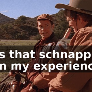 - Is that schnapps? - In my experience,