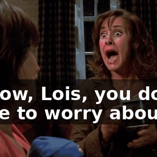 I know, Lois, you don't have to worry about it.