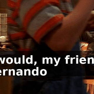 ♪ I would, my friend, Fernando ♪