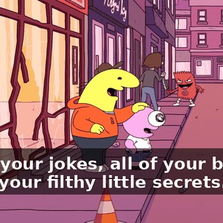 All of your jokes, all of your banter, all of your filthy little secrets.