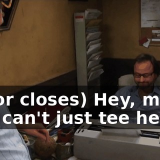 (door closes) Hey, man. You can't just tee her up