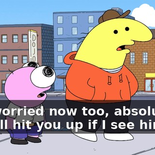 I'm worried now too, absolutely, no, I'll hit you up if I see him.