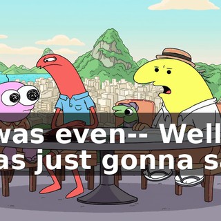 I was even-- Well, I was just gonna say