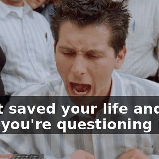 I just saved your life and now you're questioning me?!