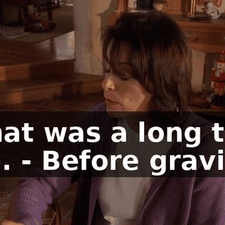 - That was a long time ago. - Before gravity?