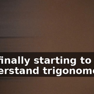 I'm finally starting to understand trigonometry.