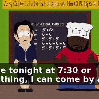 Maybe tonight at 7:30 or something, I can come by and...