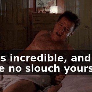 I was incredible, and you were no slouch yourself.