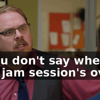 - You don't say when the jam session's over!