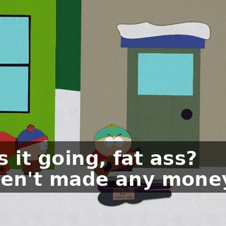 How's it going, fat ass? - Haven't made any money yet.