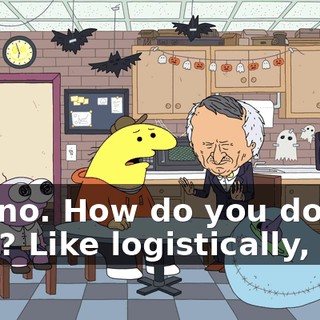 No, no. How do you do that? Like logistically, like,