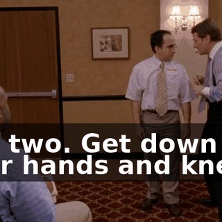 You two. Get down on your hands and knees.