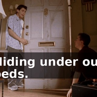 Hiding under our beds.