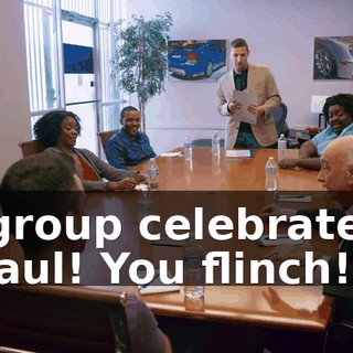 -[group celebrates] -Paul! You flinch!
