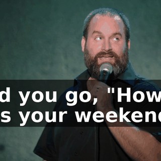 And you go, "How was your weekend?"