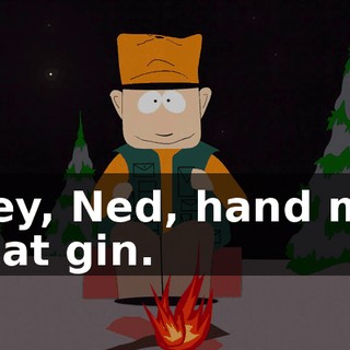 Hey, Ned, hand me that gin.