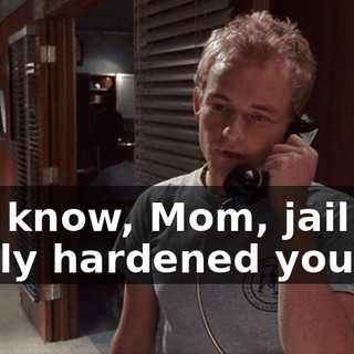 You know, Mom, jail has really hardened you.