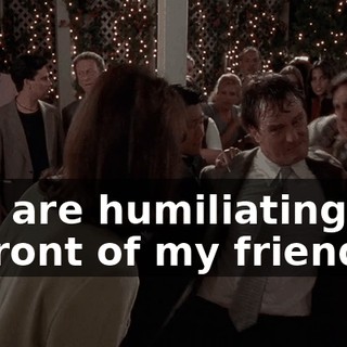 You are humiliating me in front of my friends!