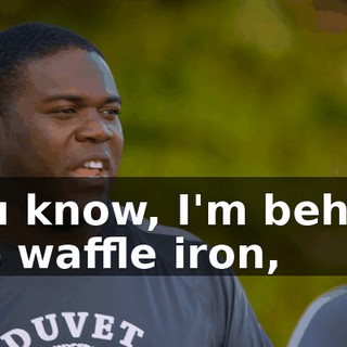 you know, I'm behind the waffle iron,