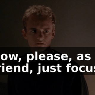 Now, please, as a friend, just focus.
