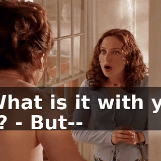 - What is it with you all? - But--