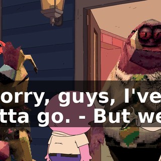 - Sorry, guys, I've gotta go. - But we...