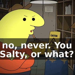 Oh, no, never. You two kill Salty, or what?