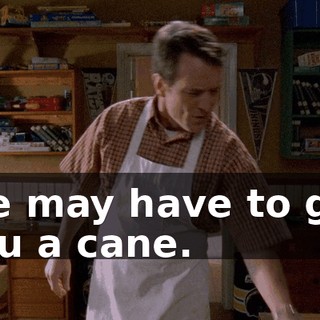 We may have to get you a cane.