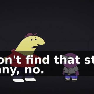 I don't find that stuff funny, no.
