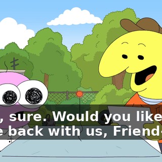 Yeah, sure. Would you like to come back with us, Friend-Bot?