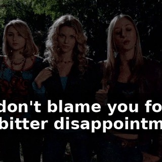 We don't blame you for our bitter disappointment.