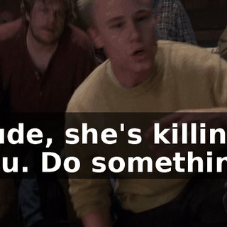 Dude, she's killing you. Do something.